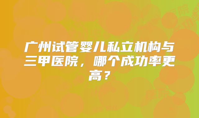 广州试管婴儿私立机构与三甲医院,哪个成功率更高?