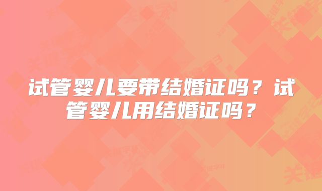 试管婴儿要带结婚证吗？试管婴儿用结婚证吗？