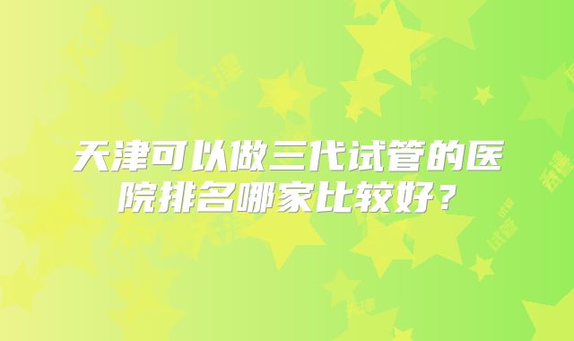 天津可以做三代试管的医院排名哪家比较好？