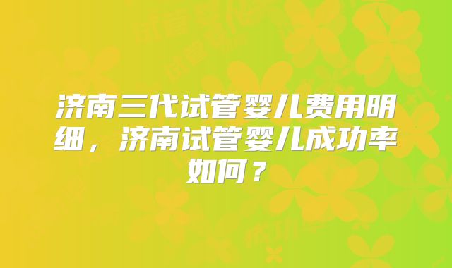 济南三代试管婴儿费用明细，济南试管婴儿成功率如何？