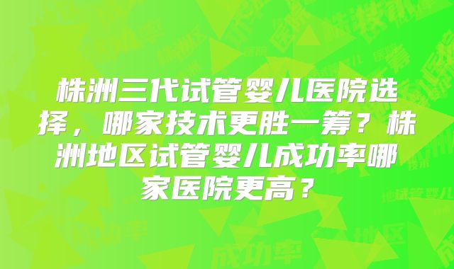 株洲三代试管婴儿医院选择，哪家技术更胜一筹？株洲地区试管婴儿成功率哪家医院更高？