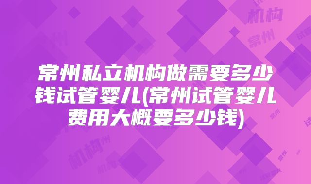 常州私立机构做需要多少钱试管婴儿(常州试管婴儿费用大概要多少钱)