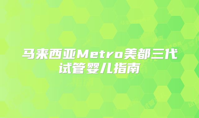 马来西亚Metro美都三代试管婴儿指南
