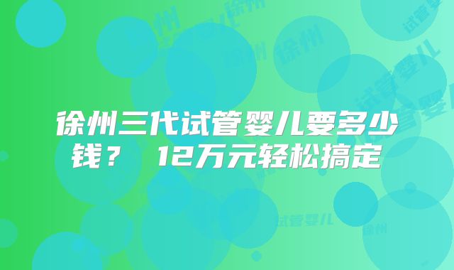 徐州三代试管婴儿要多少钱？ 12万元轻松搞定