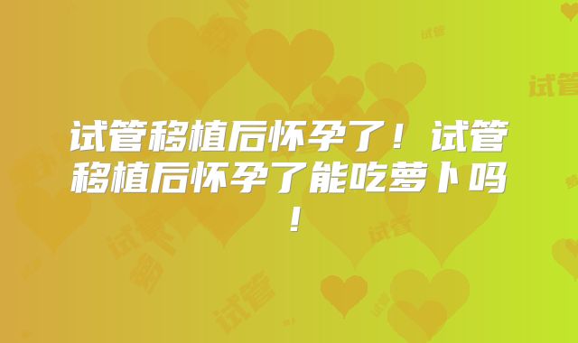 试管移植后怀孕了！试管移植后怀孕了能吃萝卜吗！