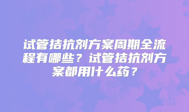 试管拮抗剂方案周期全流程有哪些？试管拮抗剂方案都用什么药？
