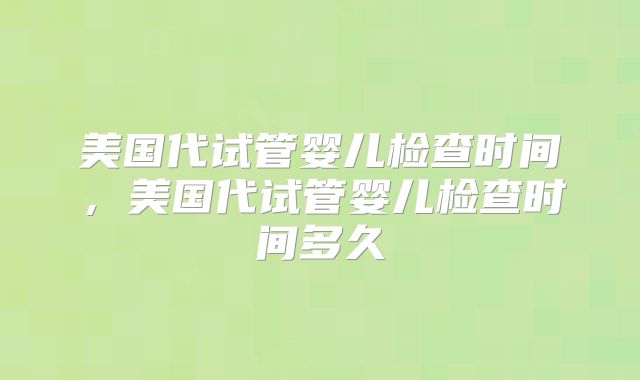 美国代试管婴儿检查时间，美国代试管婴儿检查时间多久