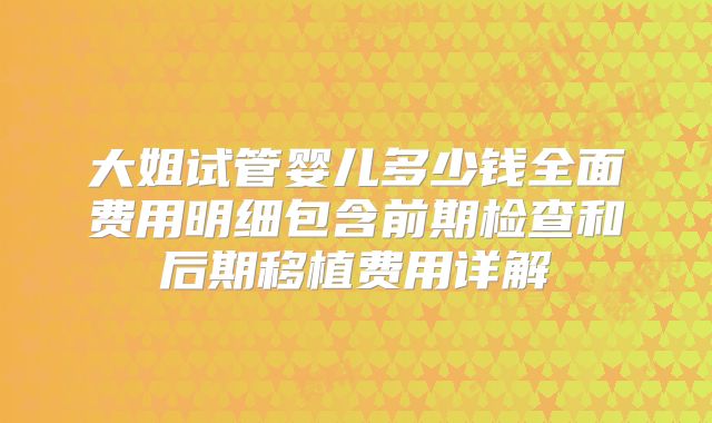 大姐试管婴儿多少钱全面费用明细包含前期检查和后期移植费用详解
