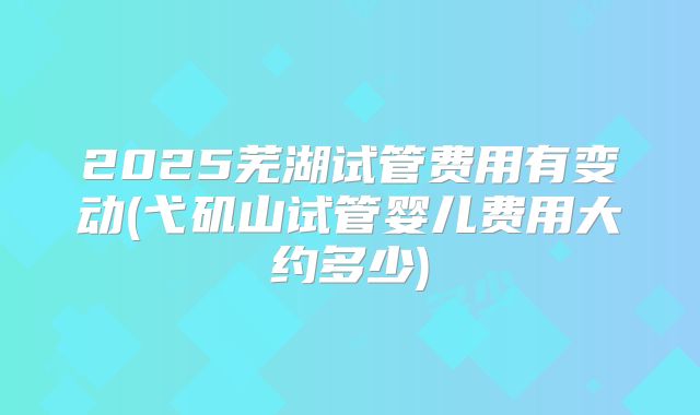 2025芜湖试管费用有变动(弋矶山试管婴儿费用大约多少)