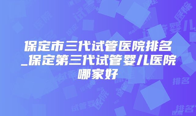 保定市三代试管医院排名_保定第三代试管婴儿医院哪家好