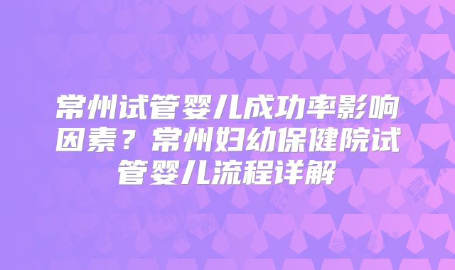 常州试管婴儿成功率影响因素？常州妇幼保健院试管婴儿流程详解