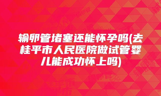 输卵管堵塞还能怀孕吗(去桂平市人民医院做试管婴儿能成功怀上吗)