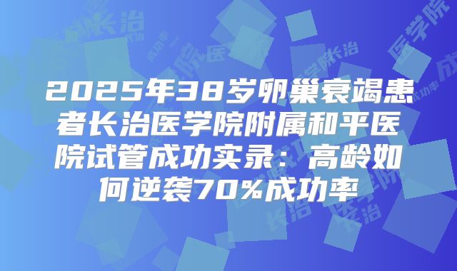 2025年38岁卵巢衰竭患者长治医学院附属和平医院试管成功实录：高龄如何逆袭70%成功率