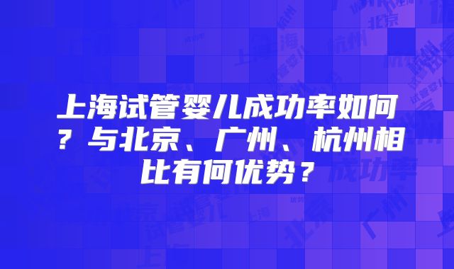 上海试管婴儿成功率如何？与北京、广州、杭州相比有何优势？