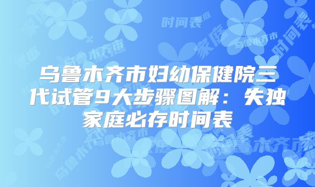 乌鲁木齐市妇幼保健院三代试管9大步骤图解：失独家庭必存时间表
