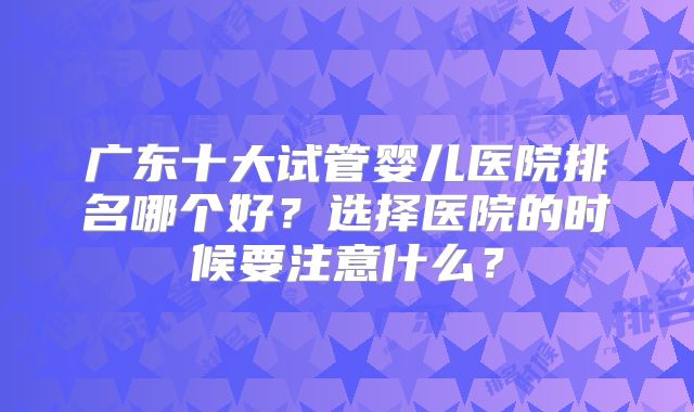 广东十大试管婴儿医院排名哪个好？选择医院的时候要注意什么？