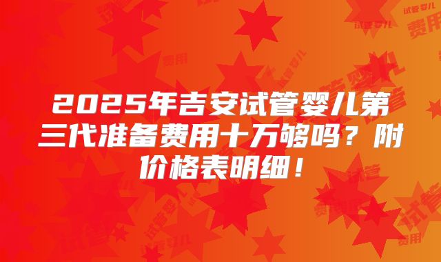2025年吉安试管婴儿第三代准备费用十万够吗？附价格表明细！