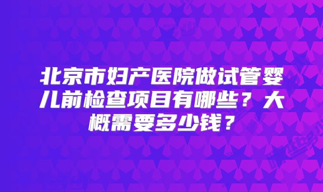 北京市妇产医院做试管婴儿前检查项目有哪些?大概需要多少钱?