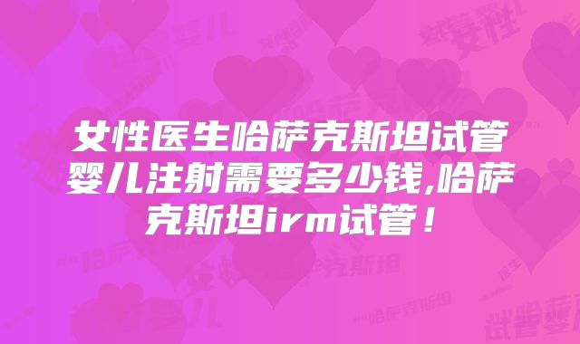 女性医生哈萨克斯坦试管婴儿注射需要多少钱,哈萨克斯坦irm试管！