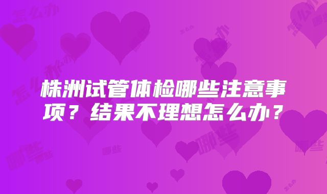 株洲试管体检哪些注意事项？结果不理想怎么办？