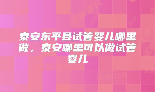泰安东平县试管婴儿哪里做,泰安哪里可以做试管婴儿