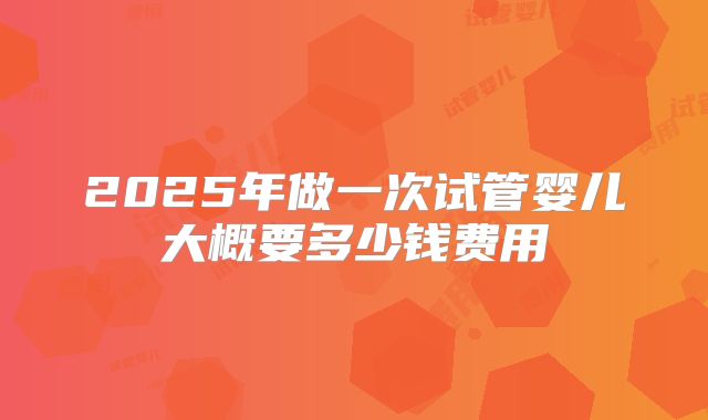 2025年做一次试管婴儿大概要多少钱费用