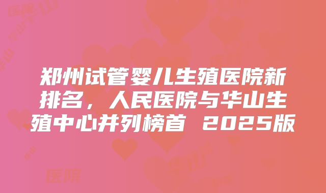 郑州试管婴儿生殖医院新排名，人民医院与华山生殖中心并列榜首 2025版