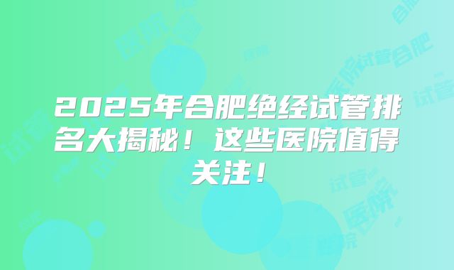 2025年合肥绝经试管排名大揭秘！这些医院值得关注！