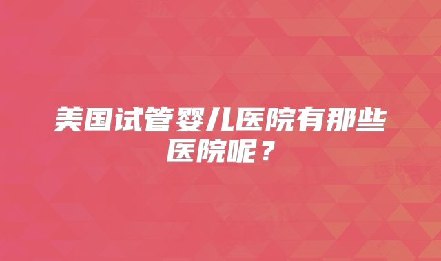 美国试管婴儿医院有那些医院呢?