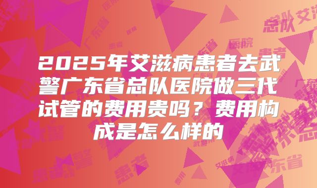 2025年艾滋病患者去武警广东省总队医院做三代试管的费用贵吗？费用构成是怎么样的