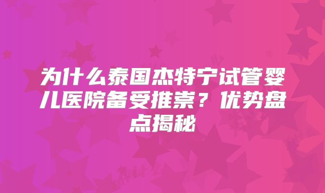 为什么泰国杰特宁试管婴儿医院备受推崇？优势盘点揭秘