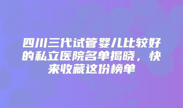 四川三代试管婴儿比较好的私立医院名单揭晓，快来收藏这份榜单