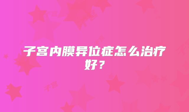 子宫内膜异位症怎么治疗好？