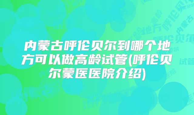内蒙古呼伦贝尔到哪个地方可以做高龄试管(呼伦贝尔蒙医医院介绍)