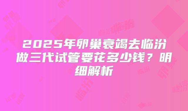 2025年卵巢衰竭去临汾做三代试管要花多少钱?明细解析