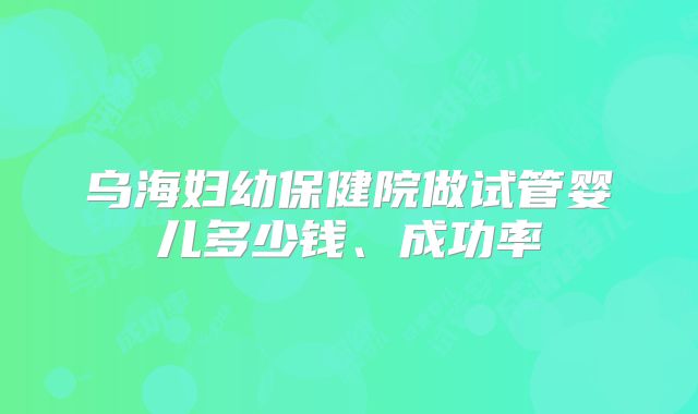 乌海妇幼保健院做试管婴儿多少钱、成功率