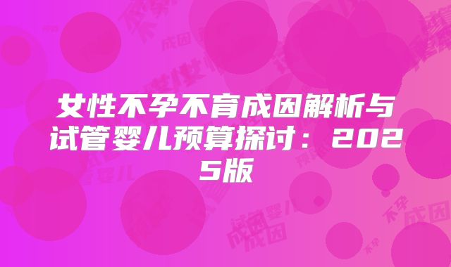 女性不孕不育成因解析与试管婴儿预算探讨：2025版