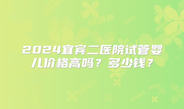 2024宜宾二医院试管婴儿价格高吗?多少钱?