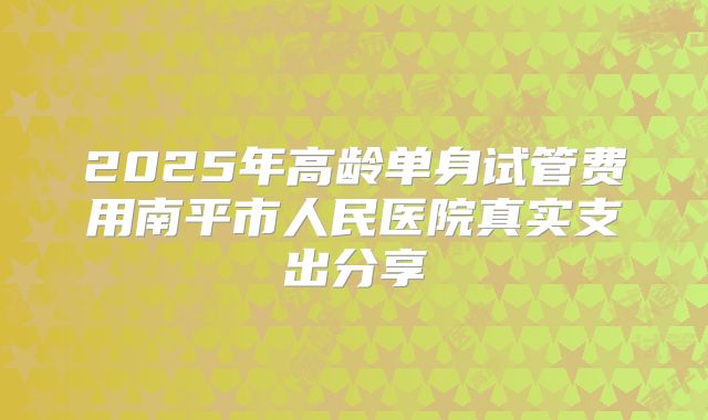 2025年高龄单身试管费用南平市人民医院真实支出分享
