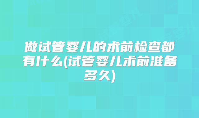 做试管婴儿的术前检查都有什么(试管婴儿术前准备多久)
