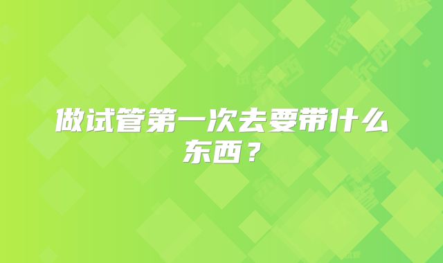 做试管第一次去要带什么东西？