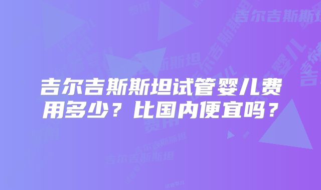 吉尔吉斯斯坦试管婴儿费用多少？比国内便宜吗？