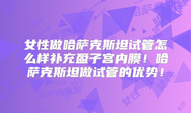 女性做哈萨克斯坦试管怎么样补充盈子宫内膜！哈萨克斯坦做试管的优势！