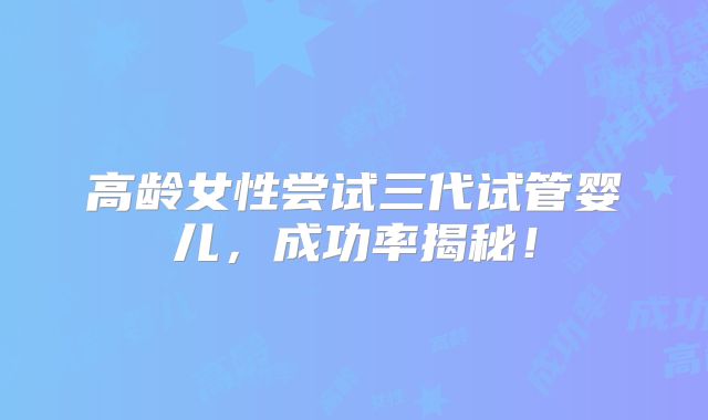 高龄女性尝试三代试管婴儿，成功率揭秘！