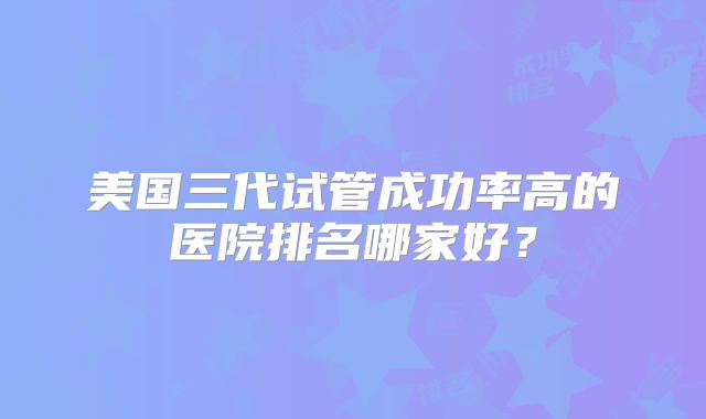 美国三代试管成功率高的医院排名哪家好？