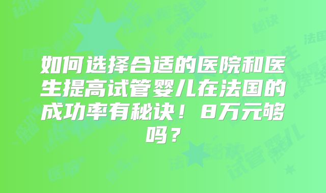 如何选择合适的医院和医生提高试管婴儿在法国的成功率有秘诀!8万元够吗?