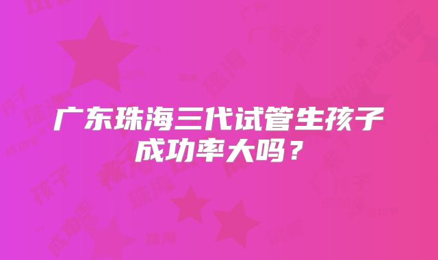 广东珠海三代试管生孩子成功率大吗？