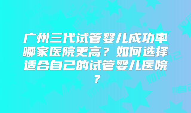 广州三代试管婴儿成功率哪家医院更高?如何选择适合自己的试管婴儿医院?