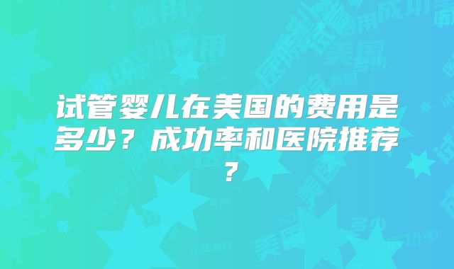 试管婴儿在美国的费用是多少？成功率和医院推荐？