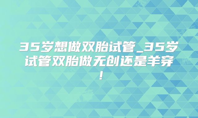 35岁想做双胎试管_35岁试管双胎做无创还是羊穿！